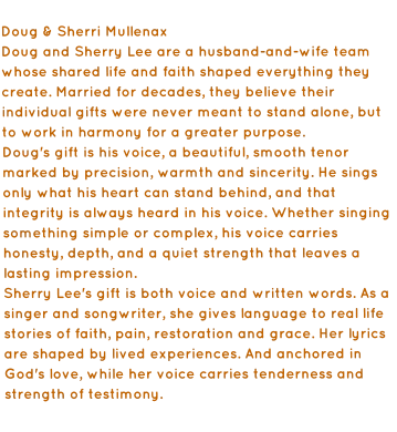 Doug & Sherri Mullenax  Doug and Sherry Lee are a husband-and-wife team whose shared life and faith shaped everything they create. Married for decades, they believe their individual gifts were never meant to stand alone, but to work in harmony for a greater purpose. Doug's gift is his voice, a beautiful, smooth tenor marked by precision, warmth and sincerity. He sings only what his heart can stand behind, and that integrity is always heard in his voice. Whether singing something simple or complex, his voice carries honesty, depth, and a quiet strength that leaves a lasting impression. Sherry Lee's gift is both voice and written words. As a singer and songwriter, she gives language to real life stories of faith, pain, restoration and grace. Her lyrics are shaped by lived experiences. And anchored in God's love, while her voice carries tenderness and strength of testimony.